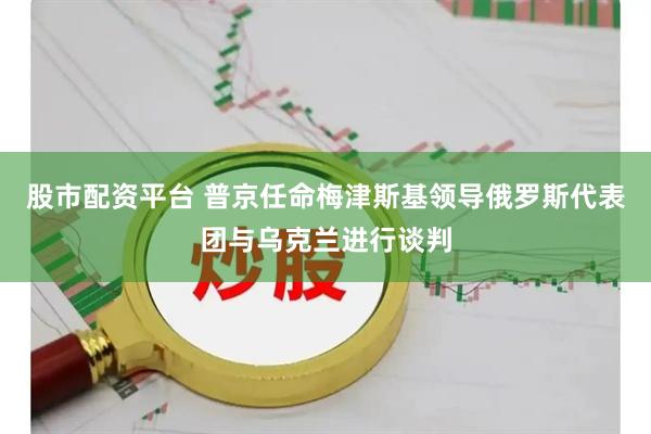 股市配资平台 普京任命梅津斯基领导俄罗斯代表团与乌克兰进行谈判