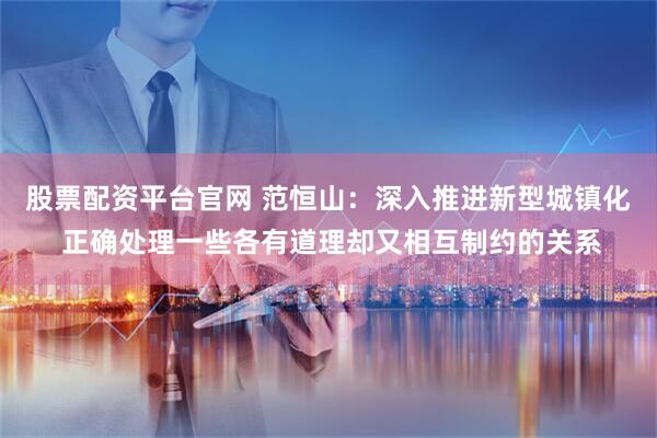 股票配资平台官网 范恒山：深入推进新型城镇化 正确处理一些各有道理却又相互制约的关系