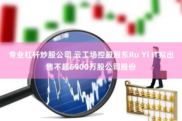 专业杠杆炒股公司 云工场控股股东Ru Yi IT拟出售不超6900万股公司股份