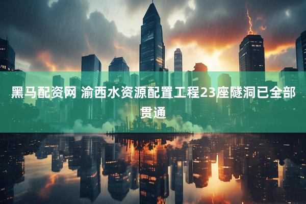 黑马配资网 渝西水资源配置工程23座隧洞已全部贯通