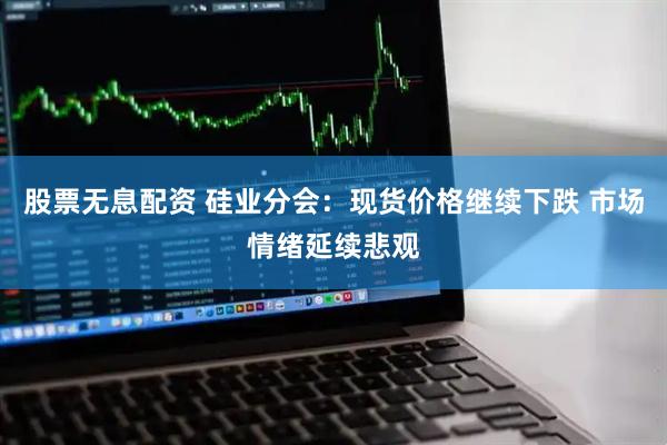 股票无息配资 硅业分会：现货价格继续下跌 市场情绪延续悲观