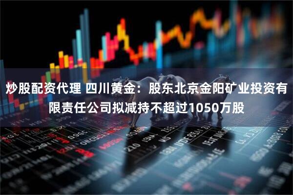 炒股配资代理 四川黄金：股东北京金阳矿业投资有限责任公司拟减持不超过1050万股