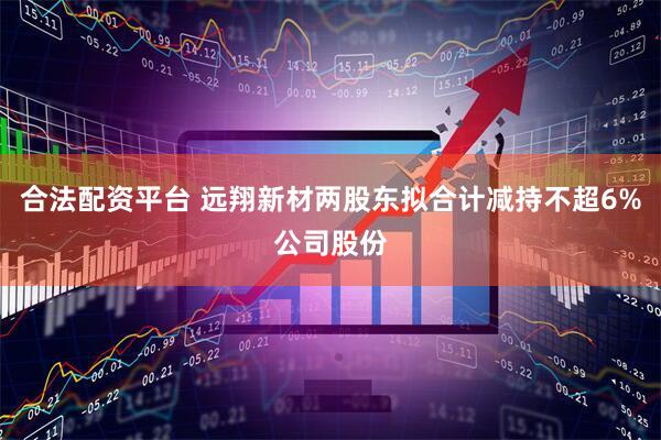 合法配资平台 远翔新材两股东拟合计减持不超6%公司股份