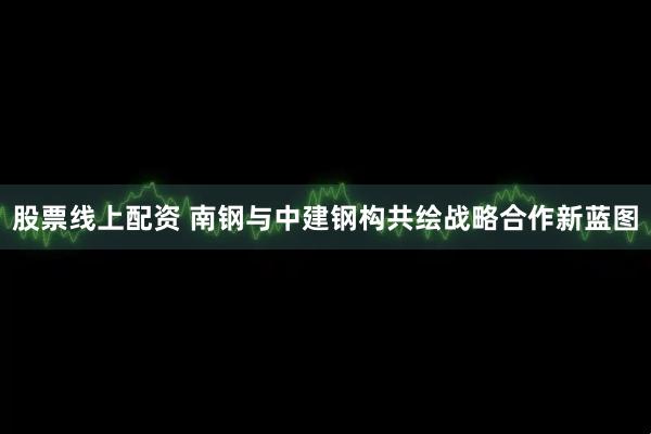 股票线上配资 南钢与中建钢构共绘战略合作新蓝图