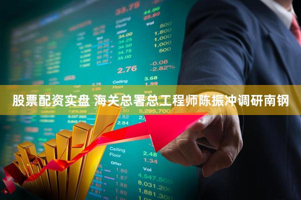 股票配资实盘 海关总署总工程师陈振冲调研南钢