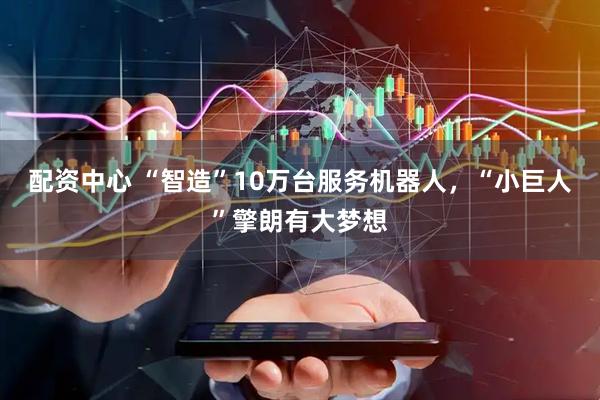 配资中心 “智造”10万台服务机器人，“小巨人”擎朗有大梦想