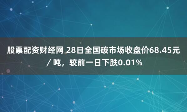 股票配资财经网 28日全国碳市场收盘价68.45元／吨，较前一日下跌0.01%