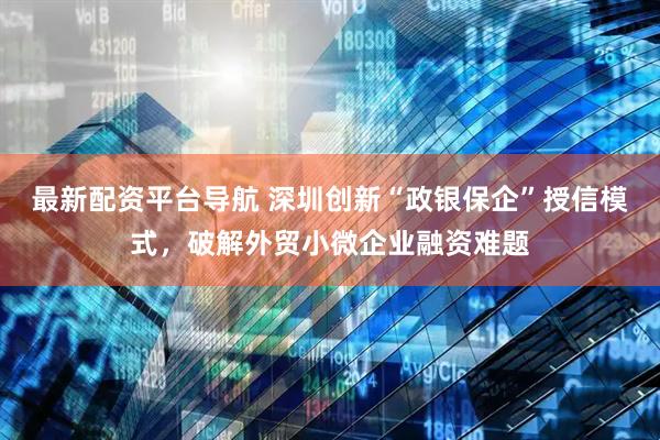 最新配资平台导航 深圳创新“政银保企”授信模式，破解外贸小微企业融资难题