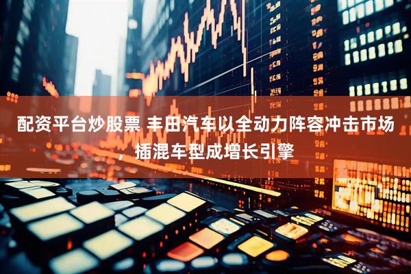 配资平台炒股票 丰田汽车以全动力阵容冲击市场，插混车型成增长引擎