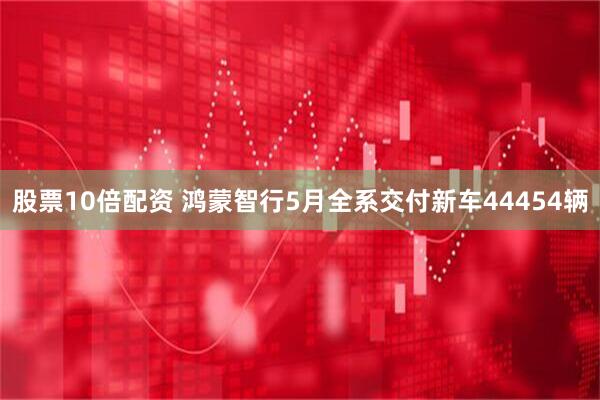 股票10倍配资 鸿蒙智行5月全系交付新车44454辆