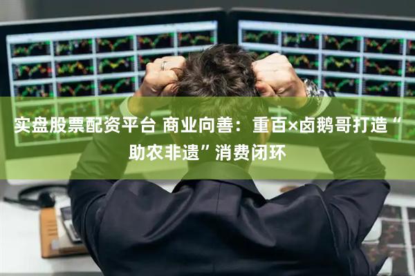 实盘股票配资平台 商业向善：重百×卤鹅哥打造“助农非遗”消费闭环