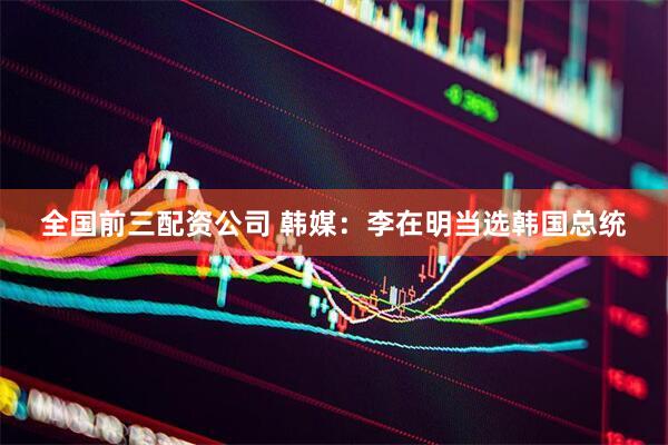 全国前三配资公司 韩媒：李在明当选韩国总统