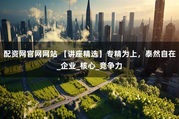 配资网官网网站 【讲座精选】专精为上，泰然自在_企业_核心_竞争力
