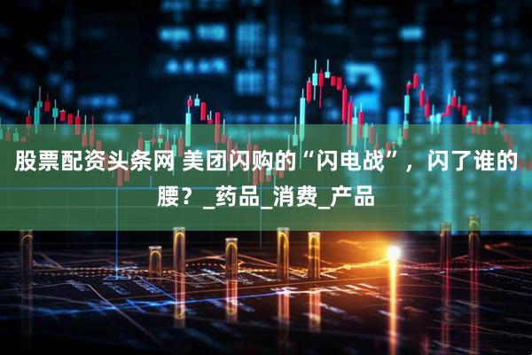 股票配资头条网 美团闪购的“闪电战”，闪了谁的腰？_药品_消费_产品