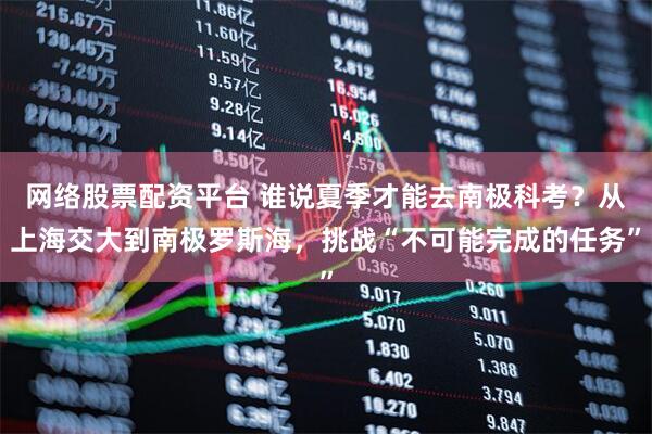 网络股票配资平台 谁说夏季才能去南极科考？从上海交大到南极罗斯海，挑战“不可能完成的任务”