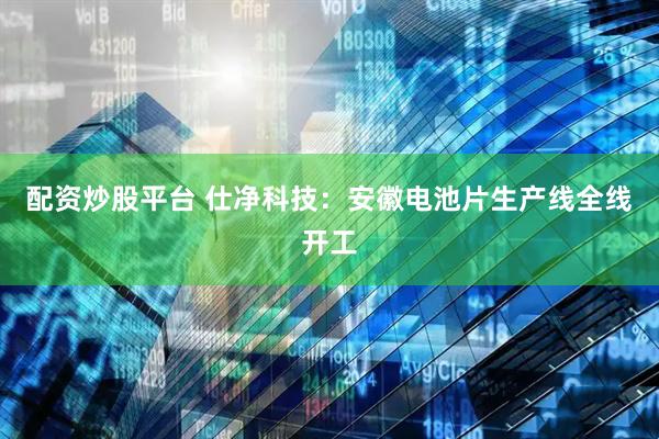 配资炒股平台 仕净科技：安徽电池片生产线全线开工