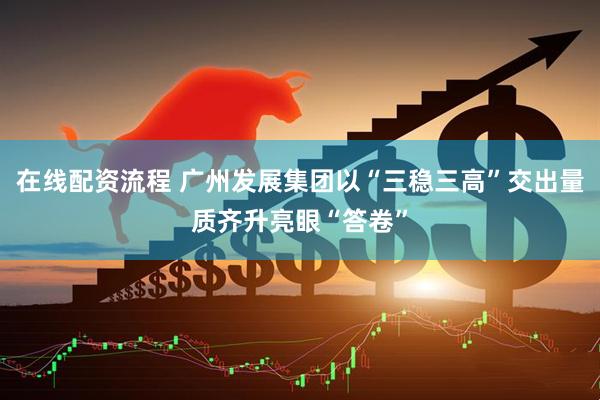 在线配资流程 广州发展集团以“三稳三高”交出量质齐升亮眼“答卷”