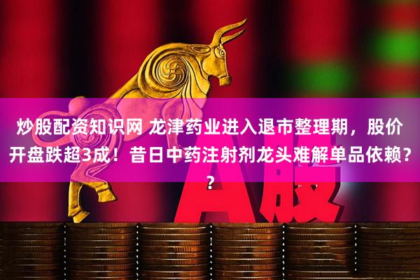 炒股配资知识网 龙津药业进入退市整理期，股价开盘跌超3成！昔日中药注射剂龙头难解单品依赖？