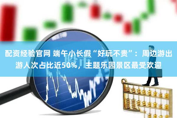 配资经验官网 端午小长假“好玩不贵”：周边游出游人次占比近50%，主题乐园景区最受欢迎