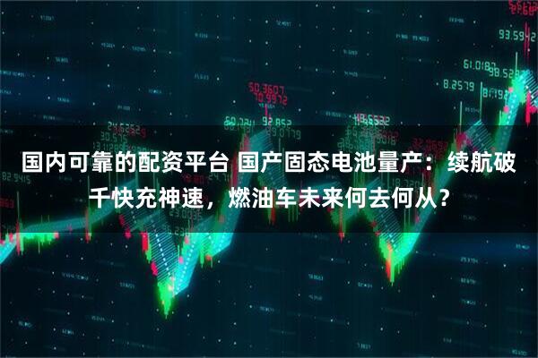 国内可靠的配资平台 国产固态电池量产：续航破千快充神速，燃油车未来何去何从？