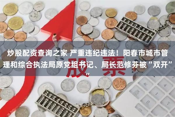 炒股配资查询之家 严重违纪违法！阳春市城市管理和综合执法局原党组书记、局长范修芬被“双开”