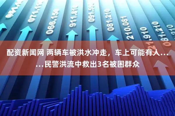 配资新闻网 两辆车被洪水冲走，车上可能有人……民警洪流中救出3名被困群众