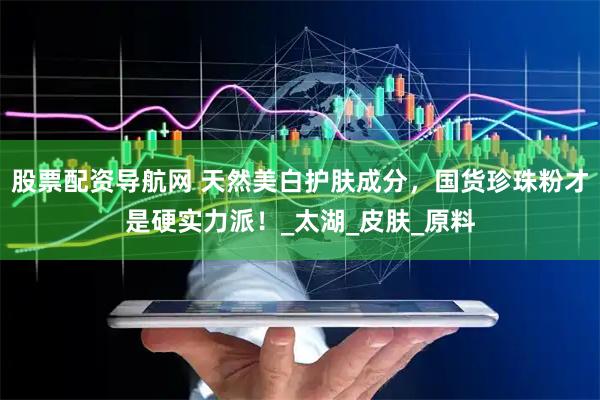 股票配资导航网 天然美白护肤成分，国货珍珠粉才是硬实力派！_太湖_皮肤_原料