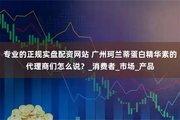 专业的正规实盘配资网站 广州珂兰蒂蛋白精华素的代理商们怎么说？_消费者_市场_产品