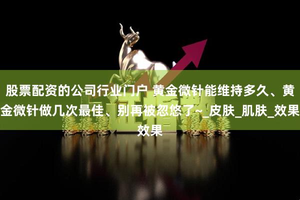 股票配资的公司行业门户 黄金微针能维持多久、黄金微针做几次最佳、别再被忽悠了~_皮肤_肌肤_效果