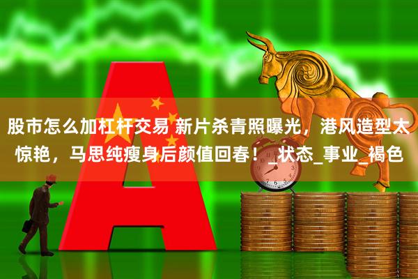股市怎么加杠杆交易 新片杀青照曝光，港风造型太惊艳，马思纯瘦身后颜值回春！_状态_事业_褐色