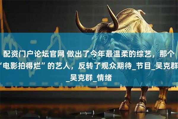 配资门户论坛官网 做出了今年最温柔的综艺，那个自嘲“电影拍得烂”的艺人，反转了观众期待_节目_吴克群_情绪