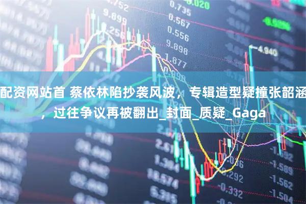 配资网站首 蔡依林陷抄袭风波，专辑造型疑撞张韶涵，过往争议再被翻出_封面_质疑_Gaga