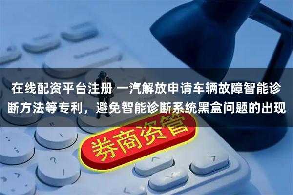 在线配资平台注册 一汽解放申请车辆故障智能诊断方法等专利，避免智能诊断系统黑盒问题的出现