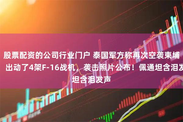 股票配资的公司行业门户 泰国军方称再次空袭柬埔寨：出动了4架F-16战机，袭击照片公布！佩通坦含泪发声