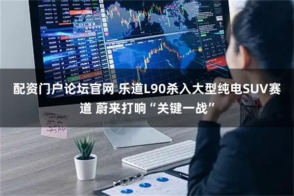 配资门户论坛官网 乐道L90杀入大型纯电SUV赛道 蔚来打响“关键一战”