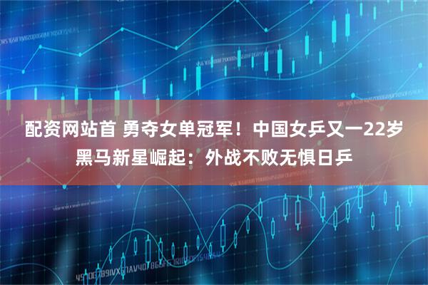 配资网站首 勇夺女单冠军！中国女乒又一22岁黑马新星崛起：外战不败无惧日乒