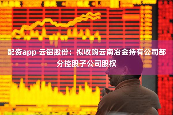 配资app 云铝股份：拟收购云南冶金持有公司部分控股子公司股权